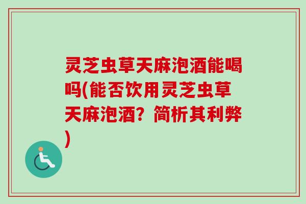 灵芝虫草天麻泡酒能喝吗(能否饮用灵芝虫草天麻泡酒？简析其利弊)