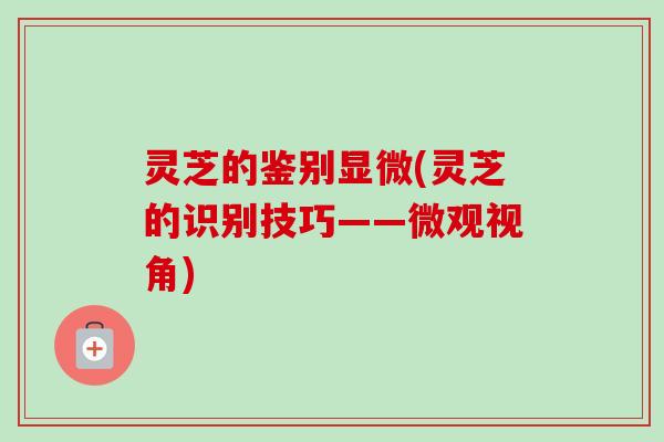 灵芝的鉴别显微(灵芝的识别技巧——微观视角)