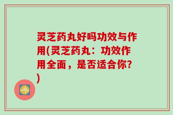灵芝药丸好吗功效与作用(灵芝药丸：功效作用全面，是否适合你？)