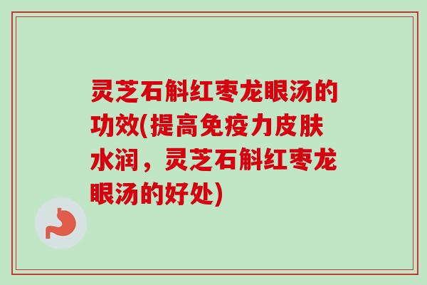 灵芝石斛红枣龙眼汤的功效(提高免疫力皮肤水润，灵芝石斛红枣龙眼汤的好处)
