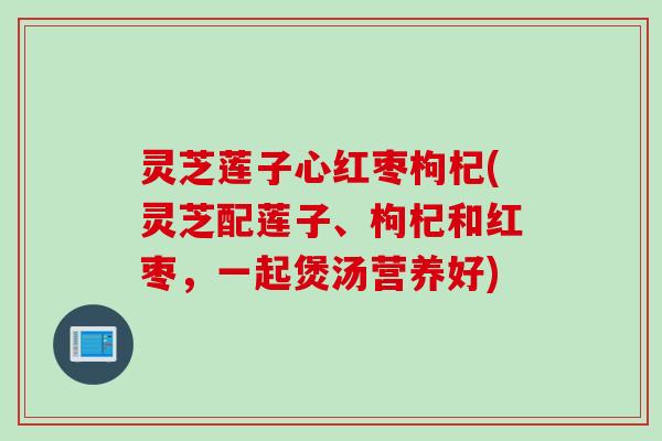 灵芝莲子心红枣枸杞(灵芝配莲子、枸杞和红枣，一起煲汤营养好)