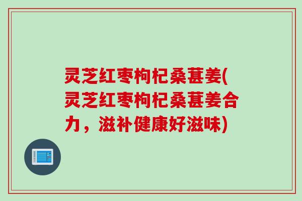 灵芝红枣枸杞桑葚姜(灵芝红枣枸杞桑葚姜合力，滋补健康好滋味)