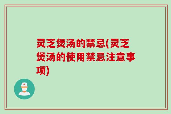 灵芝煲汤的禁忌(灵芝煲汤的使用禁忌注意事项)