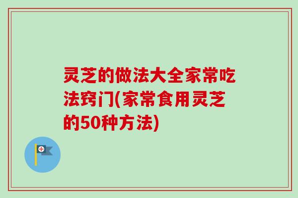灵芝的做法大全家常吃法窍门(家常食用灵芝的50种方法)