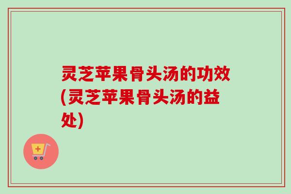灵芝苹果骨头汤的功效(灵芝苹果骨头汤的益处)