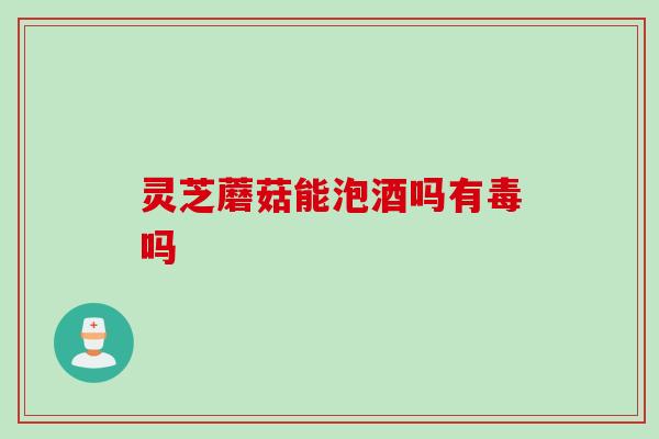 灵芝蘑菇能泡酒吗有毒吗