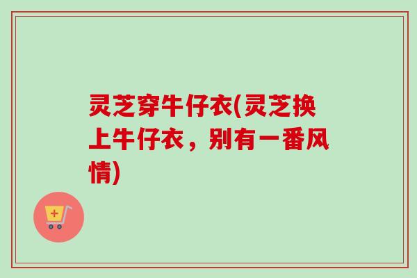 灵芝穿牛仔衣(灵芝换上牛仔衣，别有一番风情)
