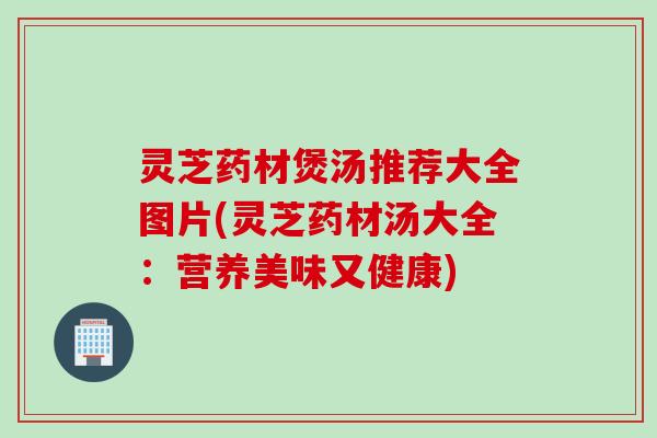 灵芝药材煲汤推荐大全图片(灵芝药材汤大全：营养美味又健康)
