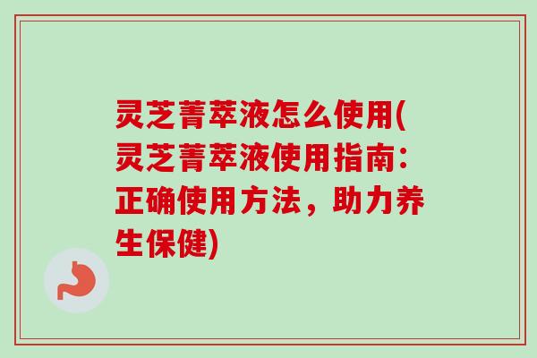 灵芝菁萃液怎么使用(灵芝菁萃液使用指南：正确使用方法，助力养生保健)