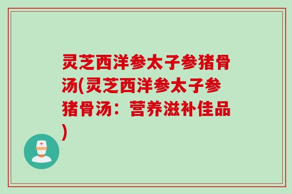 灵芝西洋参太子参猪骨汤(灵芝西洋参太子参猪骨汤：营养滋补佳品)