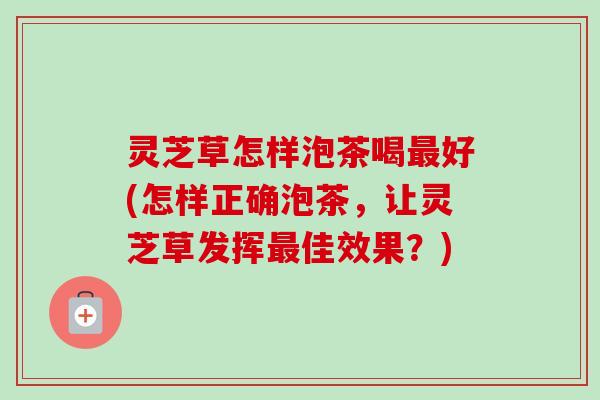 灵芝草怎样泡茶喝最好(怎样正确泡茶，让灵芝草发挥最佳效果？)
