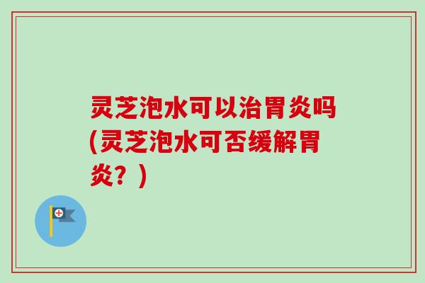 灵芝泡水可以治胃炎吗(灵芝泡水可否缓解胃炎？)