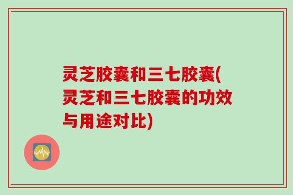 灵芝胶囊和三七胶囊(灵芝和三七胶囊的功效与用途对比)