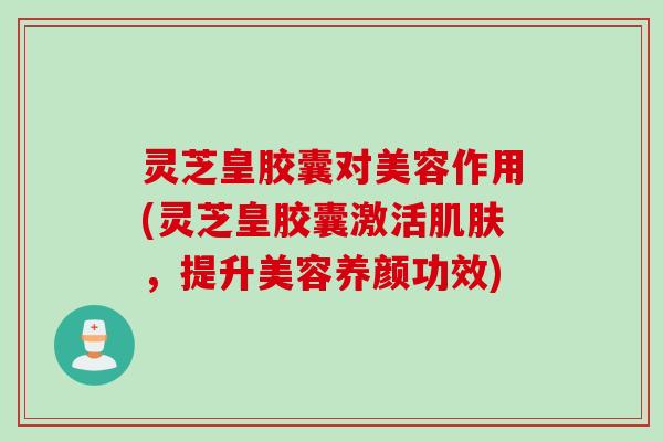灵芝皇胶囊对美容作用(灵芝皇胶囊激活肌肤，提升美容养颜功效)