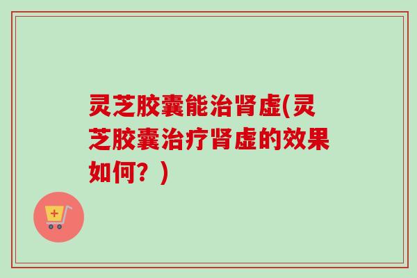 灵芝胶囊能治肾虚(灵芝胶囊治疗肾虚的效果如何？)
