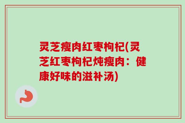 灵芝瘦肉红枣枸杞(灵芝红枣枸杞炖瘦肉：健康好味的滋补汤)