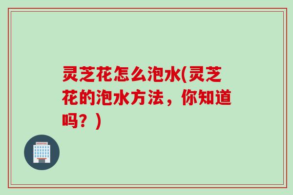 灵芝花怎么泡水(灵芝花的泡水方法，你知道吗？)