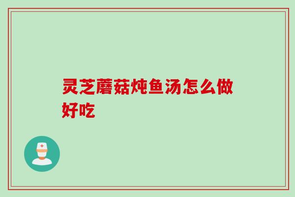 灵芝蘑菇炖鱼汤怎么做好吃