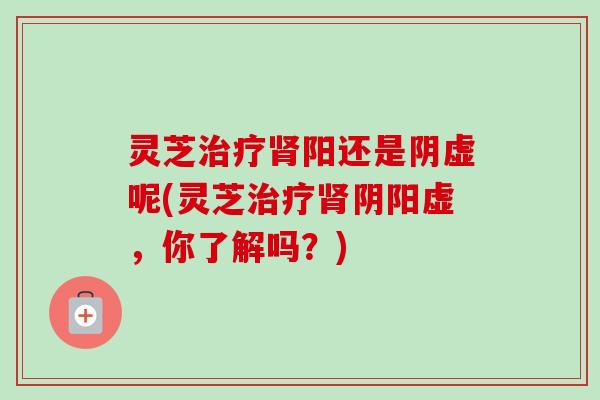灵芝治疗肾阳还是阴虚呢(灵芝治疗肾阴阳虚，你了解吗？)