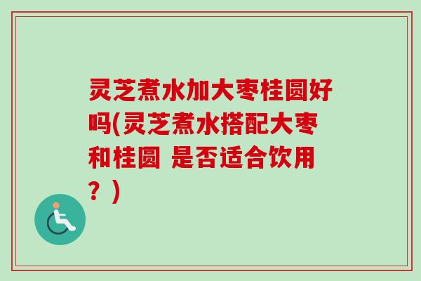 灵芝煮水加大枣桂圆好吗(灵芝煮水搭配大枣和桂圆 是否适合饮用？)