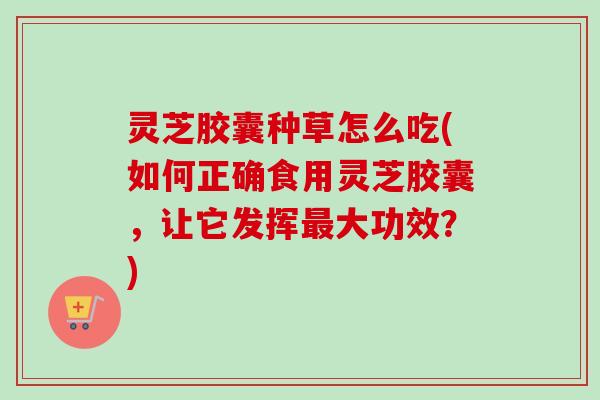 灵芝胶囊种草怎么吃(如何正确食用灵芝胶囊，让它发挥最大功效？)