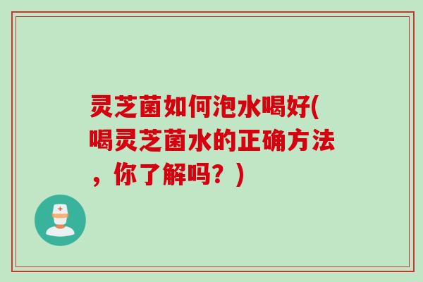 灵芝菌如何泡水喝好(喝灵芝菌水的正确方法，你了解吗？)