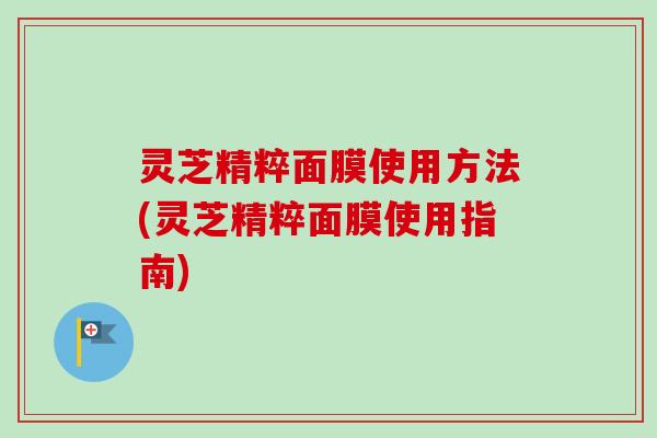 灵芝精粹面膜使用方法(灵芝精粹面膜使用指南)