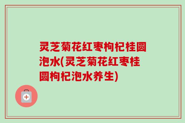 灵芝菊花红枣枸杞桂圆泡水(灵芝菊花红枣桂圆枸杞泡水养生)