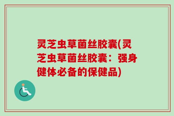 灵芝虫草菌丝胶囊(灵芝虫草菌丝胶囊：强身健体必备的保健品)