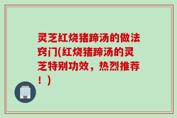 灵芝红烧猪蹄汤的做法窍门(红烧猪蹄汤的灵芝特别功效，热烈推荐！)