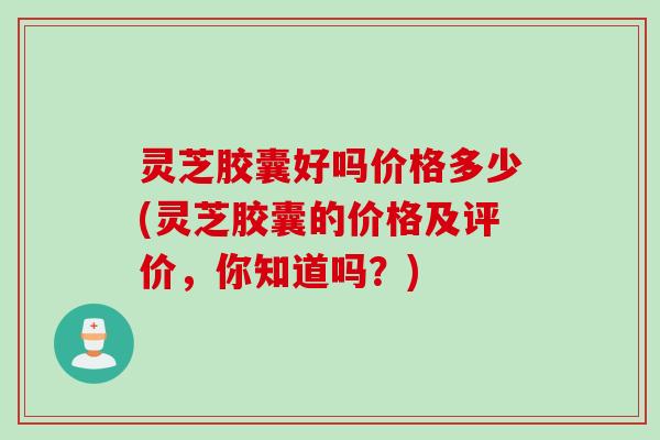 灵芝胶囊好吗价格多少(灵芝胶囊的价格及评价,你知道吗?) 灵芝胶囊好吗价格多少(灵芝胶囊的价格及评价,你知道吗?)