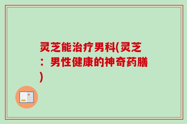灵芝能治疗男科(灵芝：男性健康的神奇药膳)