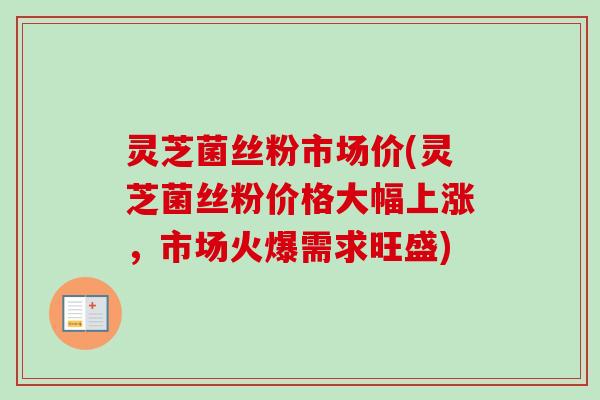 灵芝菌丝粉市场价(灵芝菌丝粉价格大幅上涨，市场火爆需求旺盛)