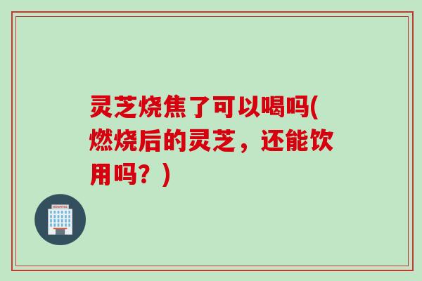 灵芝烧焦了可以喝吗(燃烧后的灵芝，还能饮用吗？)