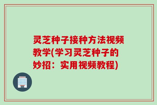 灵芝种子接种方法视频教学(学习灵芝种子的妙招：实用视频教程)