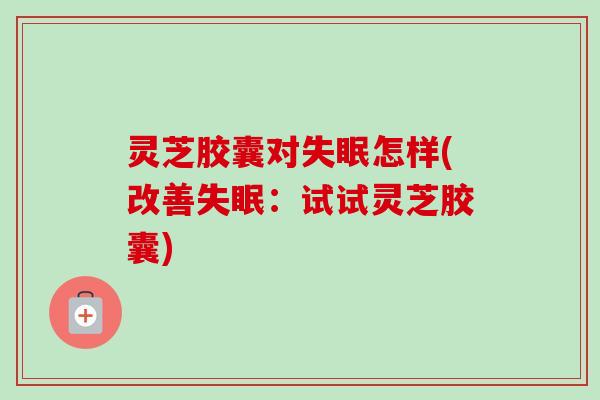 灵芝胶囊对失眠怎样(改善失眠：试试灵芝胶囊)
