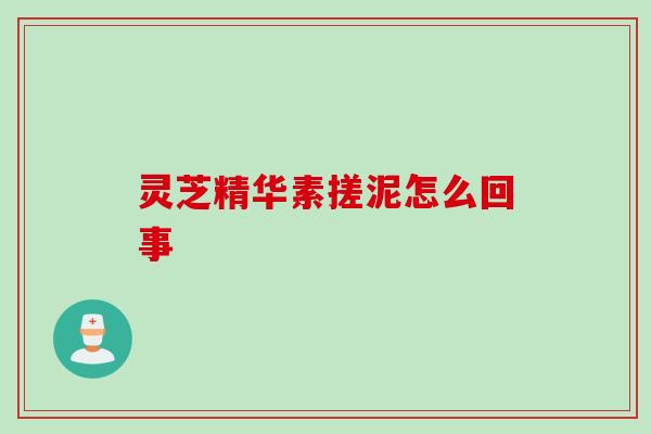 灵芝精华素搓泥怎么回事