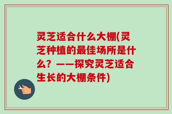 灵芝适合什么大棚(灵芝种植的最佳场所是什么？——探究灵芝适合生长的大棚条件)
