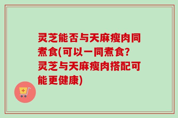 灵芝能否与天麻瘦肉同煮食(可以一同煮食？灵芝与天麻瘦肉搭配可能更健康)