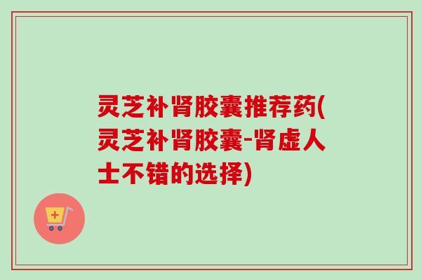 灵芝补肾胶囊推荐药(灵芝补肾胶囊-肾虚人士不错的选择)