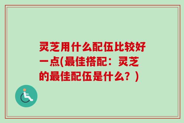 灵芝用什么配伍比较好一点(最佳搭配：灵芝的最佳配伍是什么？)