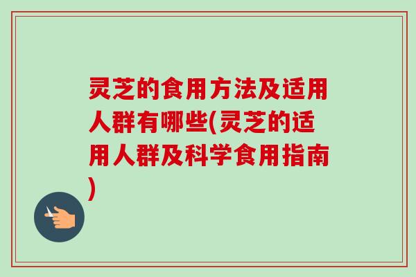 灵芝的食用方法及适用人群有哪些(灵芝的适用人群及科学食用指南)