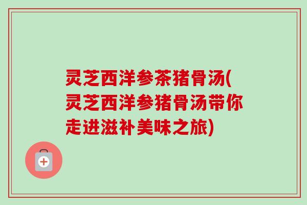 灵芝西洋参茶猪骨汤(灵芝西洋参猪骨汤带你走进滋补美味之旅)