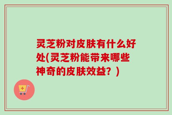 灵芝粉对皮肤有什么好处(灵芝粉能带来哪些神奇的皮肤效益？)