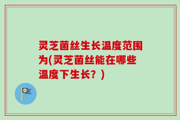 灵芝菌丝生长温度范围为(灵芝菌丝能在哪些温度下生长？)