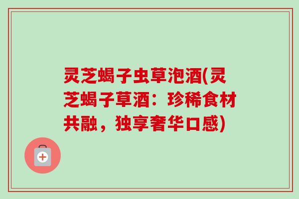 灵芝蝎子虫草泡酒(灵芝蝎子草酒：珍稀食材共融，独享奢华口感)
