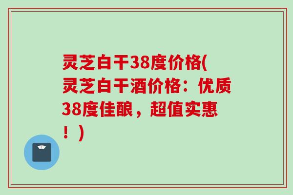 灵芝白干38度价格(灵芝白干酒价格：优质38度佳酿，超值实惠！)
