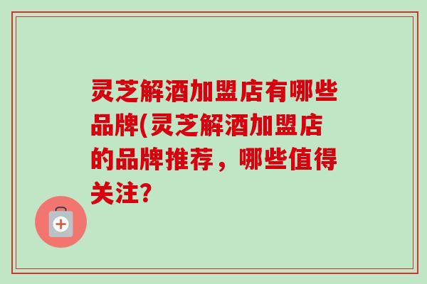 灵芝解酒加盟店有哪些品牌(灵芝解酒加盟店的品牌推荐，哪些值得关注？