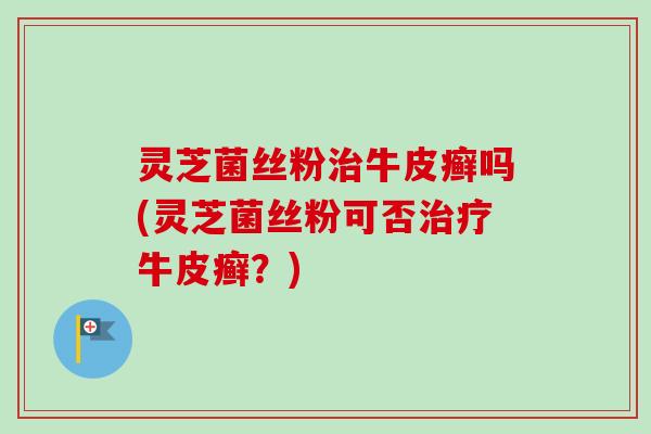 灵芝菌丝粉治牛皮癣吗(灵芝菌丝粉可否治疗牛皮癣？)