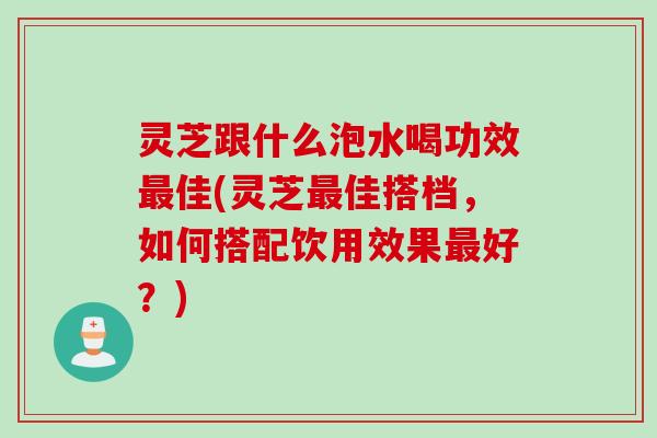 灵芝跟什么泡水喝功效最佳(灵芝最佳搭档，如何搭配饮用效果最好？)